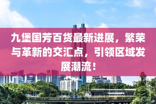 九堡國(guó)芳百貨最新進(jìn)展，繁榮與革新的交匯點(diǎn)，引領(lǐng)區(qū)域發(fā)展潮流！
