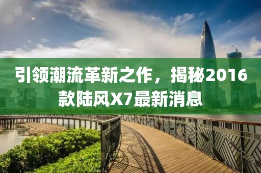 引領(lǐng)潮流革新之作，揭秘2016款陸風(fēng)X7最新消息