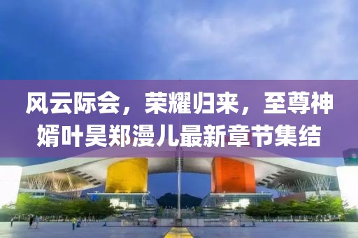 風(fēng)云際會(huì)，榮耀歸來，至尊神婿葉昊鄭漫兒最新章節(jié)集結(jié)
