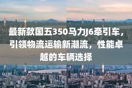 最新款國五350馬力J6牽引車，引領(lǐng)物流運(yùn)輸新潮流，性能卓越的車輛選擇