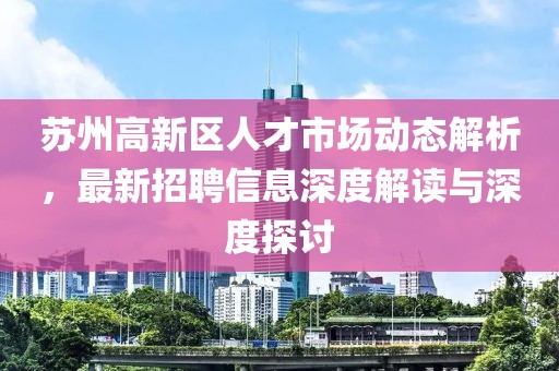 蘇州高新區(qū)人才市場(chǎng)動(dòng)態(tài)解析，最新招聘信息深度解讀與深度探討