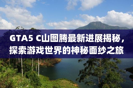 GTA5 C山圖騰最新進(jìn)展揭秘，探索游戲世界的神秘面紗之旅