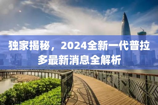 獨(dú)家揭秘，2024全新一代普拉多最新消息全解析