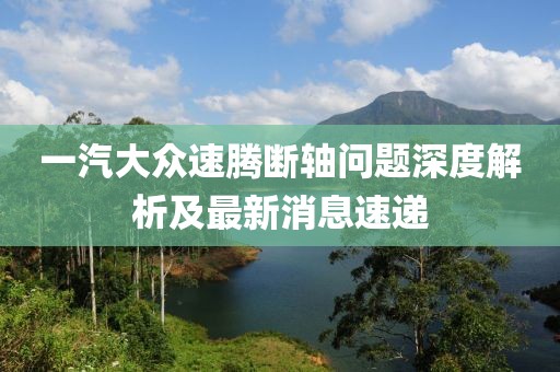 一汽大眾速騰斷軸問題深度解析及最新消息速遞