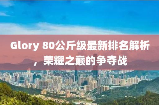 Glory 80公斤級最新排名解析，榮耀之巔的爭奪戰(zhàn)