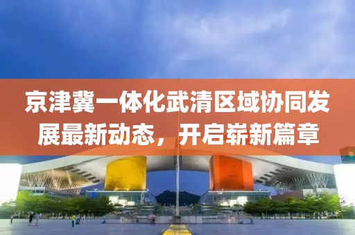 京津冀一體化武清區(qū)域協(xié)同發(fā)展最新動態(tài)，開啟嶄新篇章