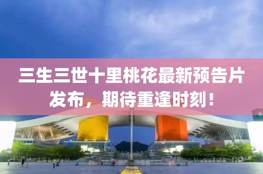 三生三世十里桃花最新預(yù)告片發(fā)布，期待重逢時(shí)刻！