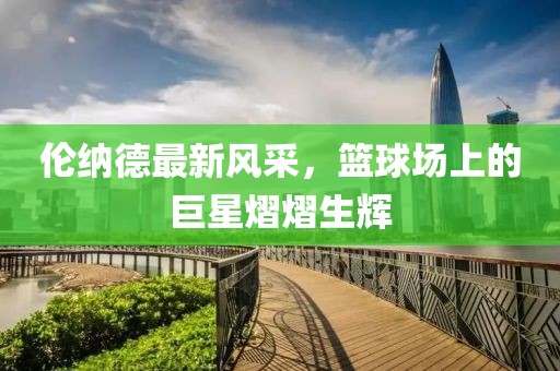 倫納德最新風(fēng)采，籃球場(chǎng)上的巨星熠熠生輝