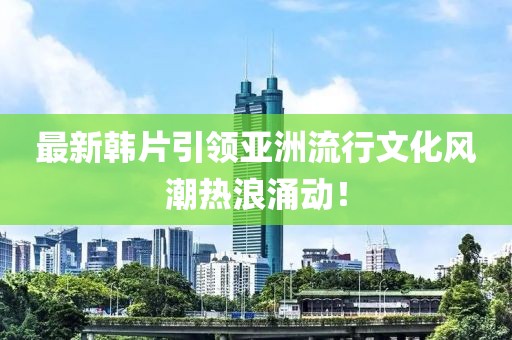 最新韓片引領(lǐng)亞洲流行文化風(fēng)潮熱浪涌動(dòng)！