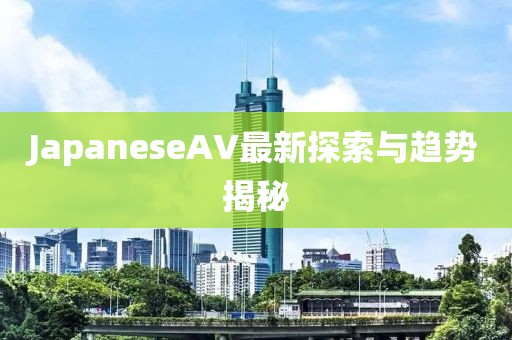 JapaneseAV最新探索與趨勢揭秘