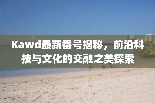 Kawd最新番號(hào)揭秘，前沿科技與文化的交融之美探索
