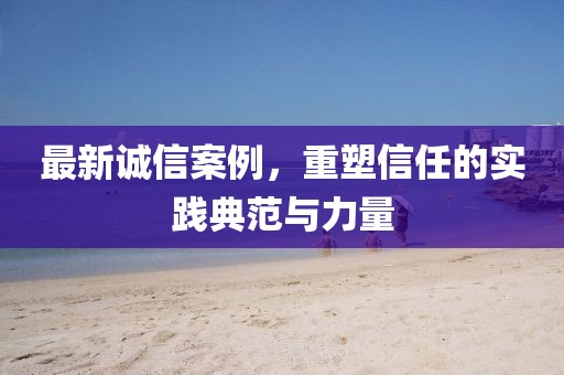 最新誠信案例，重塑信任的實(shí)踐典范與力量