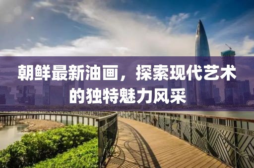 朝鮮最新油畫，探索現(xiàn)代藝術(shù)的獨(dú)特魅力風(fēng)采