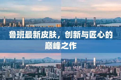 魯班最新皮膚，創(chuàng)新與匠心的巔峰之作