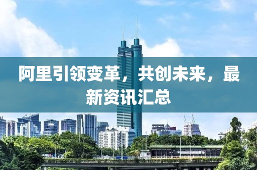 阿里引領(lǐng)變革，共創(chuàng)未來，最新資訊匯總