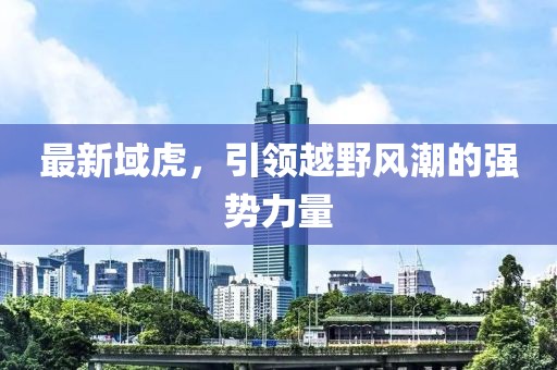 最新域虎，引領越野風潮的強勢力量