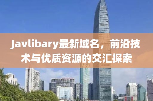 Javlibary最新域名，前沿技術與優(yōu)質資源的交匯探索