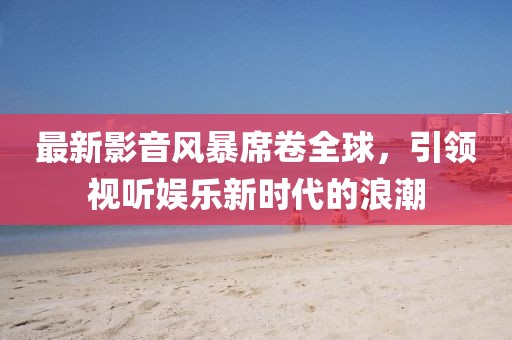 最新影音風暴席卷全球，引領(lǐng)視聽娛樂新時代的浪潮