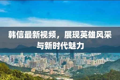 韓信最新視頻，展現(xiàn)英雄風(fēng)采與新時(shí)代魅力