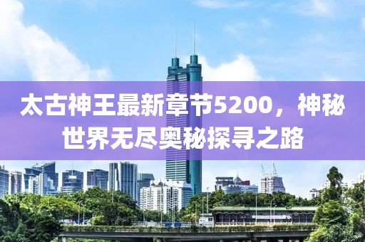 太古神王最新章節(jié)5200，神秘世界無盡奧秘探尋之路
