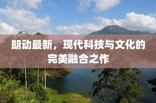 朗動最新，現(xiàn)代科技與文化的完美融合之作