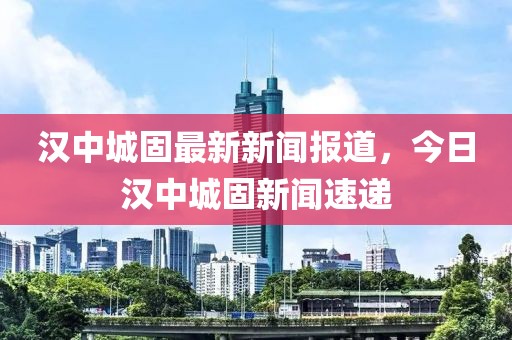 漢中城固最新新聞報(bào)道，今日漢中城固新聞速遞