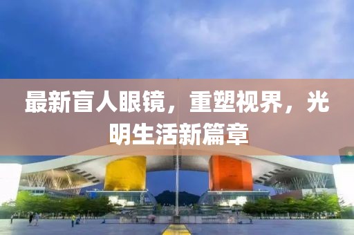 最新盲人眼鏡，重塑視界，光明生活新篇章