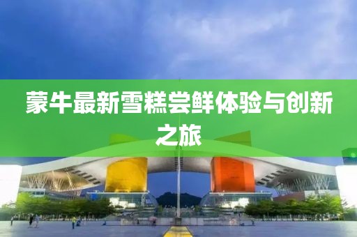 蒙牛最新雪糕嘗鮮體驗(yàn)與創(chuàng)新之旅