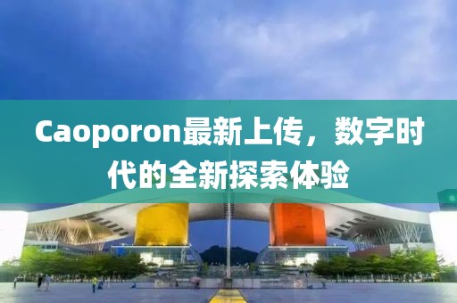 Caoporon最新上傳，數(shù)字時代的全新探索體驗