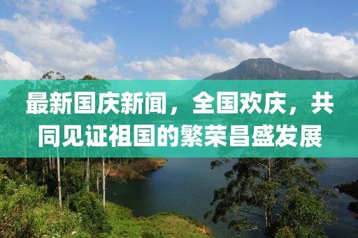 最新國慶新聞，全國歡慶，共同見證祖國的繁榮昌盛發(fā)展