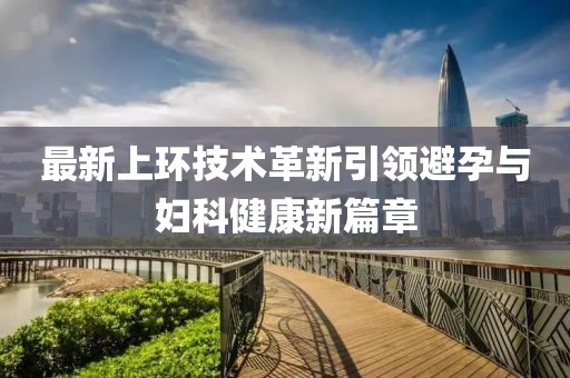最新上環(huán)技術(shù)革新引領(lǐng)避孕與婦科健康新篇章