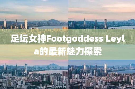 足壇女神Footgoddess Leyla的最新魅力探索
