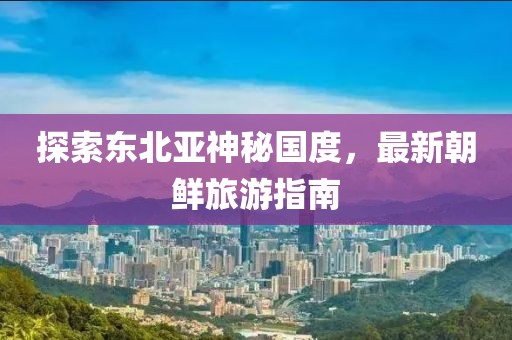 探索東北亞神秘國度，最新朝鮮旅游指南