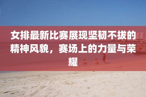 女排最新比賽展現(xiàn)堅韌不拔的精神風(fēng)貌，賽場上的力量與榮耀