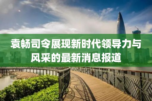 袁暢司令展現(xiàn)新時代領(lǐng)導(dǎo)力與風(fēng)采的最新消息報道