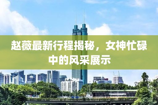 趙薇最新行程揭秘，女神忙碌中的風(fēng)采展示
