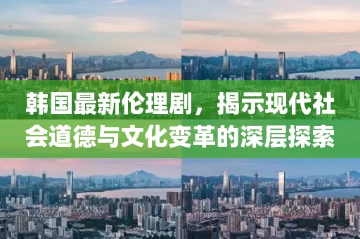 韓國最新倫理劇，揭示現(xiàn)代社會道德與文化變革的深層探索