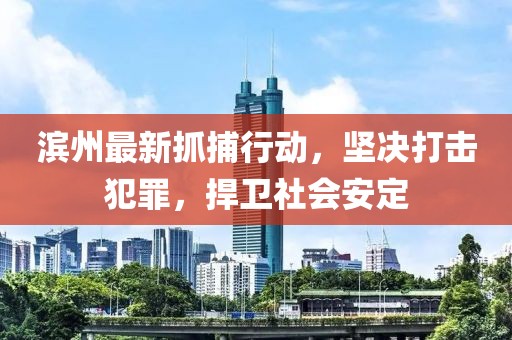 濱州最新抓捕行動，堅(jiān)決打擊犯罪，捍衛(wèi)社會安定