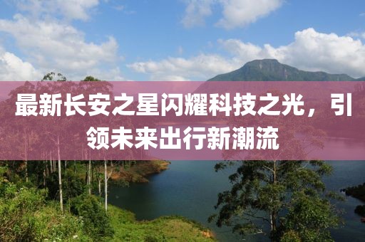 最新長(zhǎng)安之星閃耀科技之光，引領(lǐng)未來(lái)出行新潮流