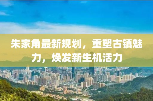 朱家角最新規(guī)劃，重塑古鎮(zhèn)魅力，煥發(fā)新生機活力