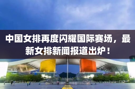 中國(guó)女排再度閃耀國(guó)際賽場(chǎng)，最新女排新聞報(bào)道出爐！