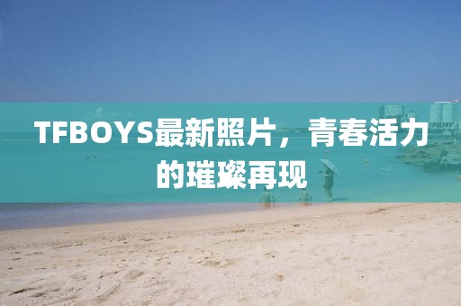 TFBOYS最新照片，青春活力的璀璨再現(xiàn)