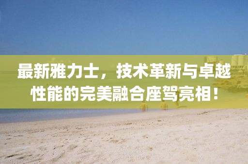 最新雅力士，技術(shù)革新與卓越性能的完美融合座駕亮相！