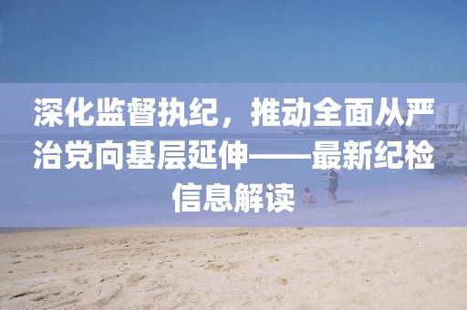 深化監(jiān)督執(zhí)紀(jì)，推動全面從嚴(yán)治黨向基層延伸——最新紀(jì)檢信息解讀