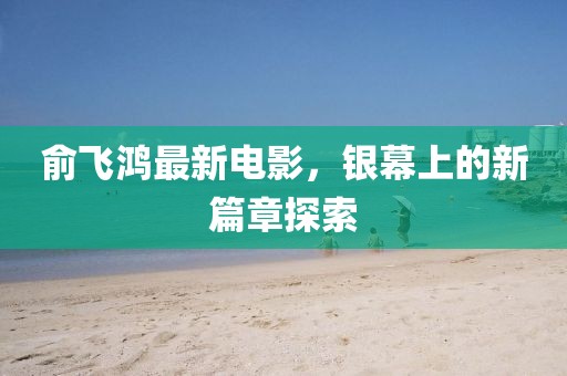 俞飛鴻最新電影，銀幕上的新篇章探索