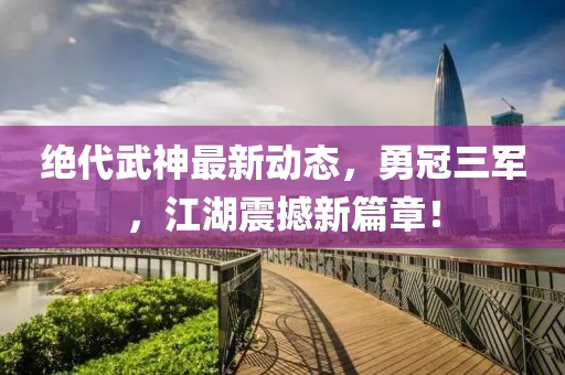 絕代武神最新動態(tài)，勇冠三軍，江湖震撼新篇章！