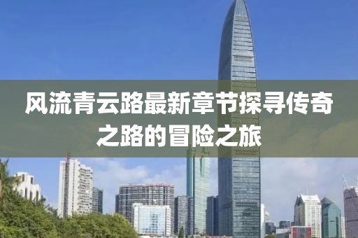 風(fēng)流青云路最新章節(jié)探尋傳奇之路的冒險(xiǎn)之旅