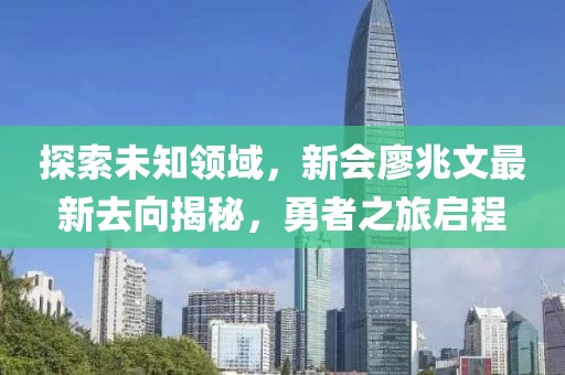 探索未知領(lǐng)域，新會(huì)廖兆文最新去向揭秘，勇者之旅啟程