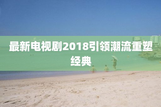 最新電視劇2018引領(lǐng)潮流重塑經(jīng)典