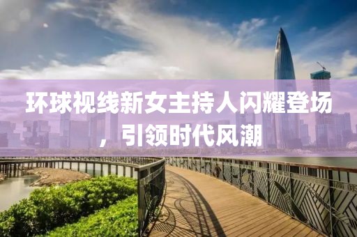 環(huán)球視線新女主持人閃耀登場(chǎng)，引領(lǐng)時(shí)代風(fēng)潮